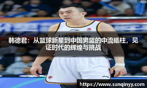 韩德君：从篮球新星到中国男篮的中流砥柱，见证时代的辉煌与挑战